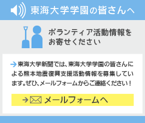 東海大学学園の皆さんへ　ボランティア活動情報をお寄せください　東海大学新聞では、東海大学学園の皆さんによる熊本地震復興支援活動情報を募集しています。ぜひ、メールフォームからご連絡ください！